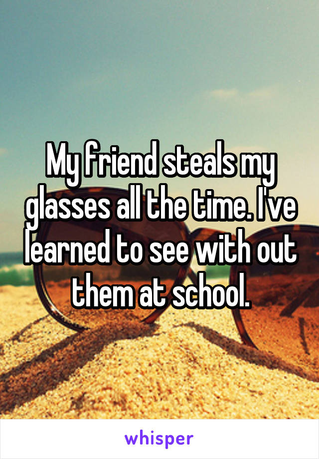 My friend steals my glasses all the time. I've learned to see with out them at school.