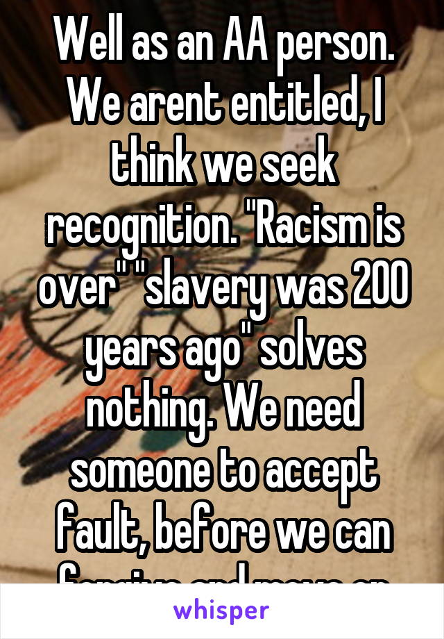 Well as an AA person. We arent entitled, I think we seek recognition. "Racism is over" "slavery was 200 years ago" solves nothing. We need someone to accept fault, before we can forgive and move on