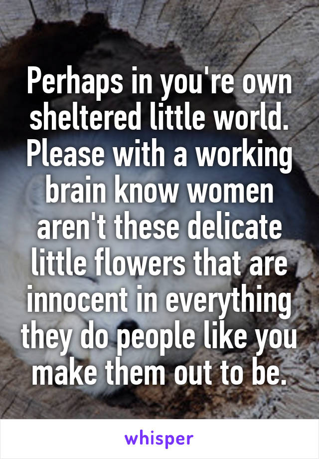 Perhaps in you're own sheltered little world. Please with a working brain know women aren't these delicate little flowers that are innocent in everything they do people like you make them out to be.