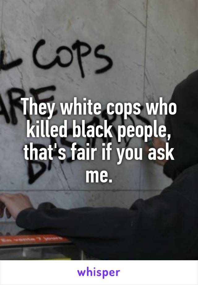 They white cops who killed black people, that's fair if you ask me.