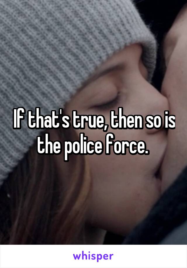 If that's true, then so is the police force. 