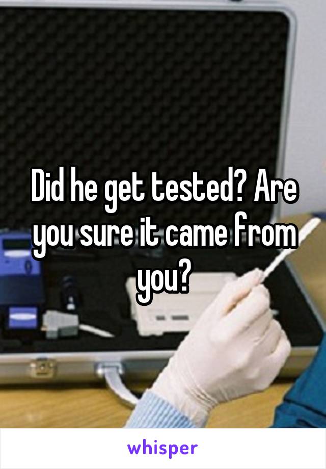 Did he get tested? Are you sure it came from you?