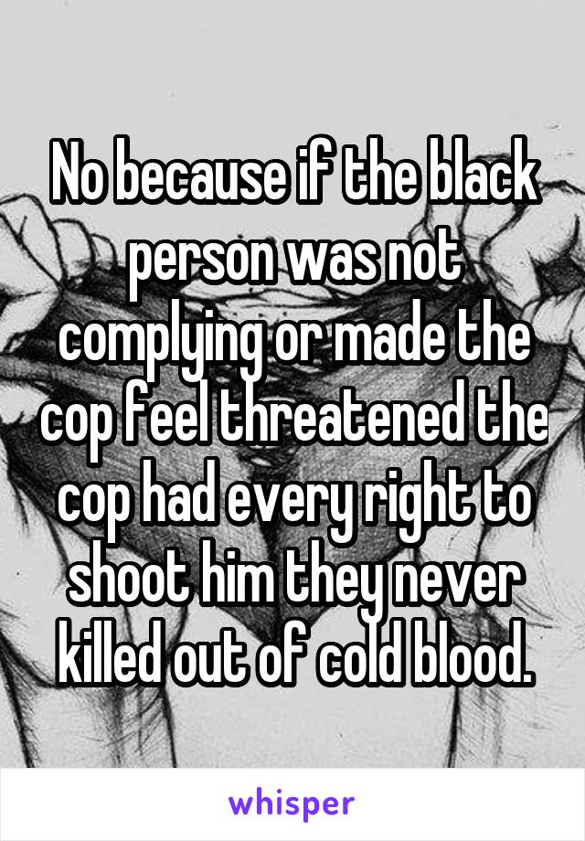 No because if the black person was not complying or made the cop feel threatened the cop had every right to shoot him they never killed out of cold blood.