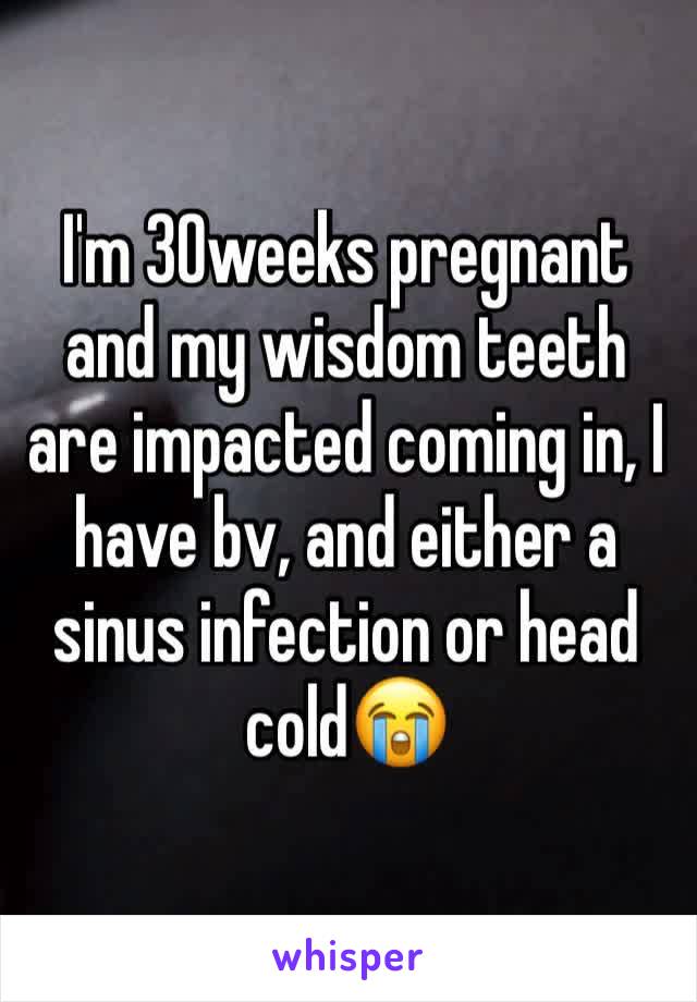 I'm 30weeks pregnant and my wisdom teeth are impacted coming in, I have bv, and either a sinus infection or head cold😭