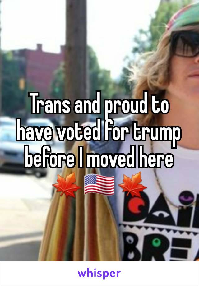 Trans and proud to have voted for trump before I moved here🍁🇺🇸🍁