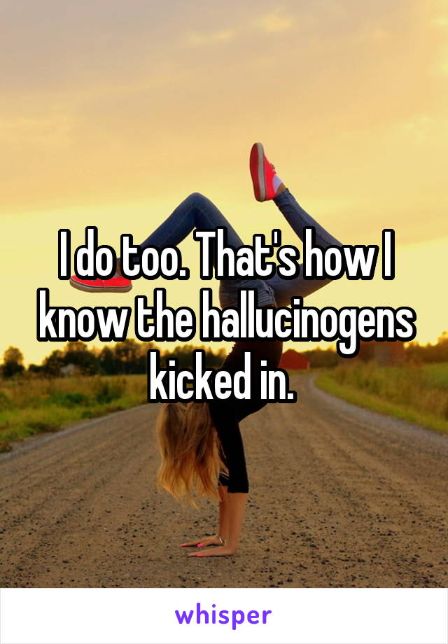 I do too. That's how I know the hallucinogens kicked in. 