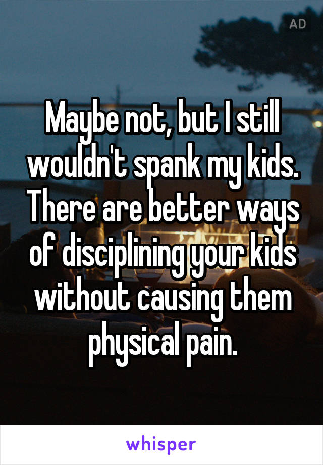 Maybe not, but I still wouldn't spank my kids. There are better ways of disciplining your kids without causing them physical pain.