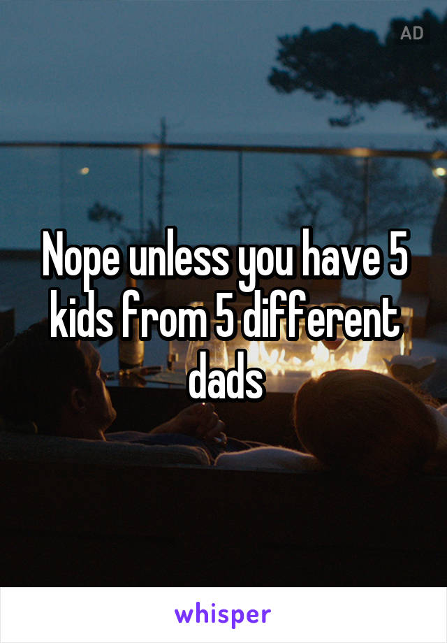 Nope unless you have 5 kids from 5 different dads