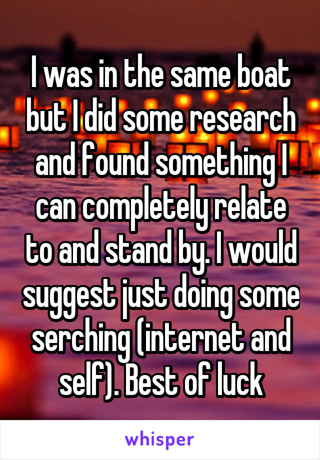 I was in the same boat but I did some research and found something I can completely relate to and stand by. I would suggest just doing some serching (internet and self). Best of luck