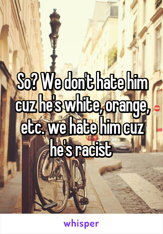 So? We don't hate him cuz he's white, orange, etc. we hate him cuz he's racist 