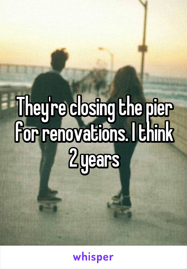 They're closing the pier for renovations. I think 2 years