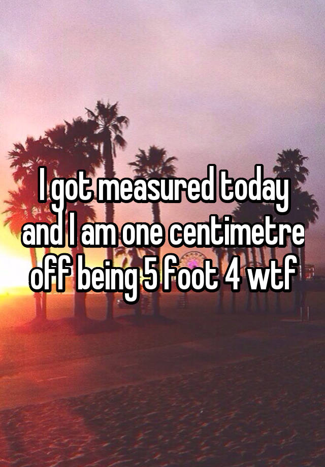 i-got-measured-today-and-i-am-one-centimetre-off-being-5-foot-4-wtf