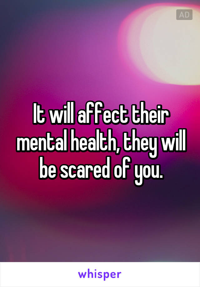 It will affect their mental health, they will be scared of you.