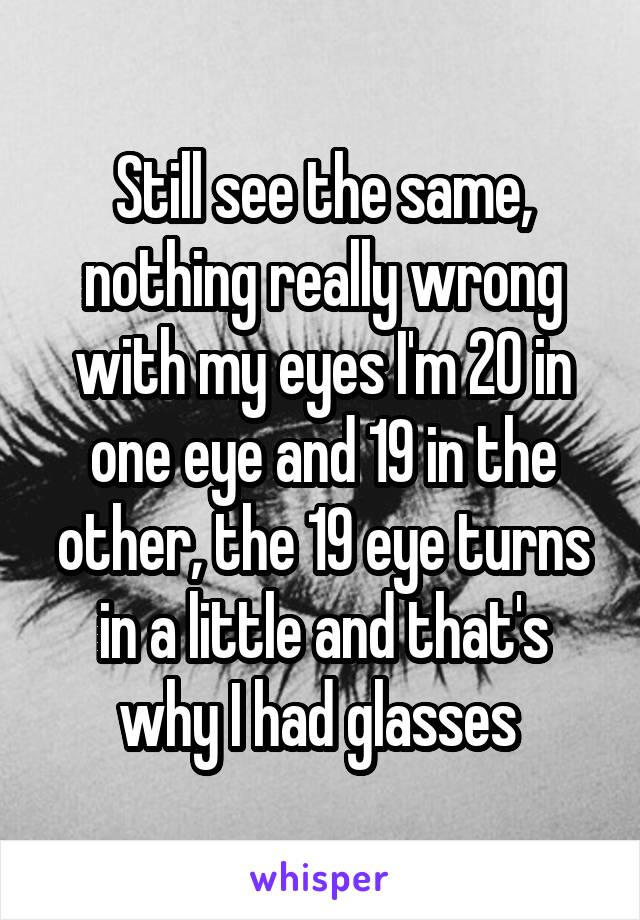 Still see the same, nothing really wrong with my eyes I'm 20 in one eye and 19 in the other, the 19 eye turns in a little and that's why I had glasses 