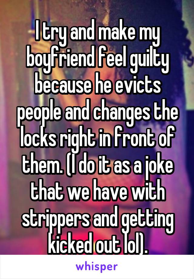 I try and make my boyfriend feel guilty because he evicts people and changes the locks right in front of them. (I do it as a joke that we have with strippers and getting kicked out lol).