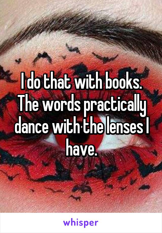 I do that with books. The words practically dance with the lenses I have.