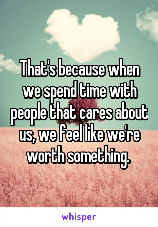 That's because when we spend time with people that cares about us, we feel like we're worth something. 