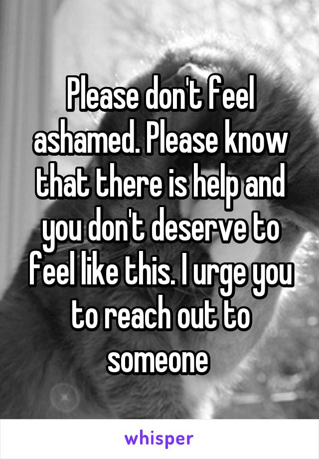 Please don't feel ashamed. Please know that there is help and you don't deserve to feel like this. I urge you to reach out to someone 