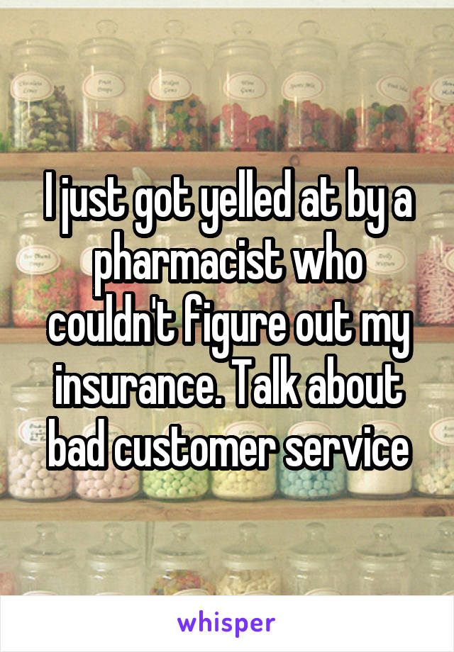 I just got yelled at by a pharmacist who couldn't figure out my insurance. Talk about bad customer service