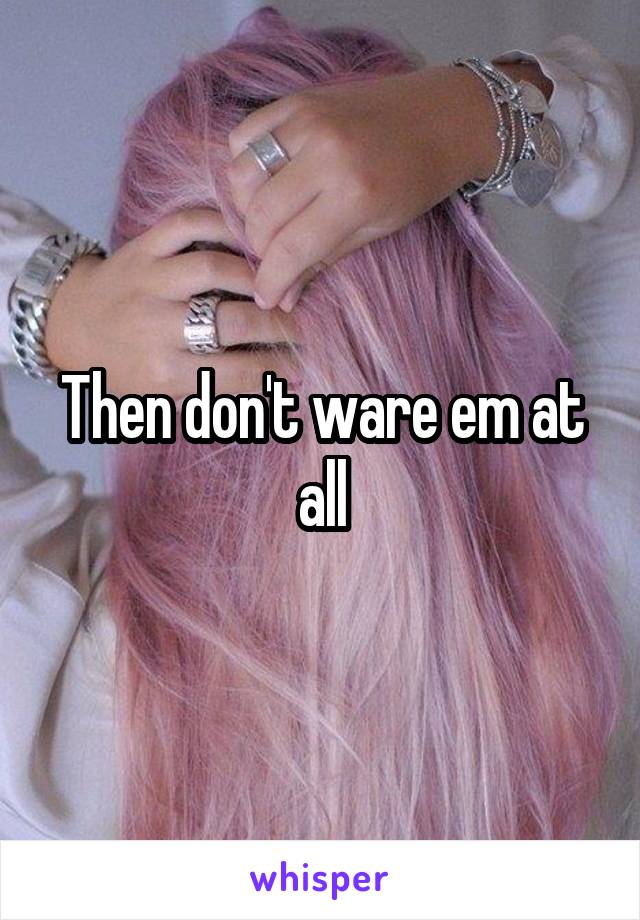 Then don't ware em at all