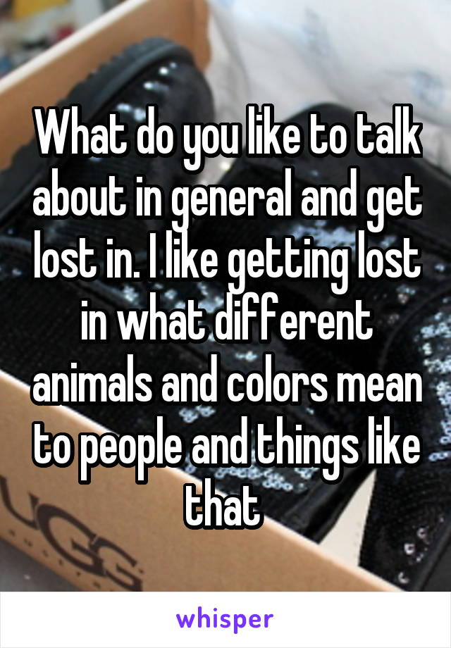 What do you like to talk about in general and get lost in. I like getting lost in what different animals and colors mean to people and things like that 