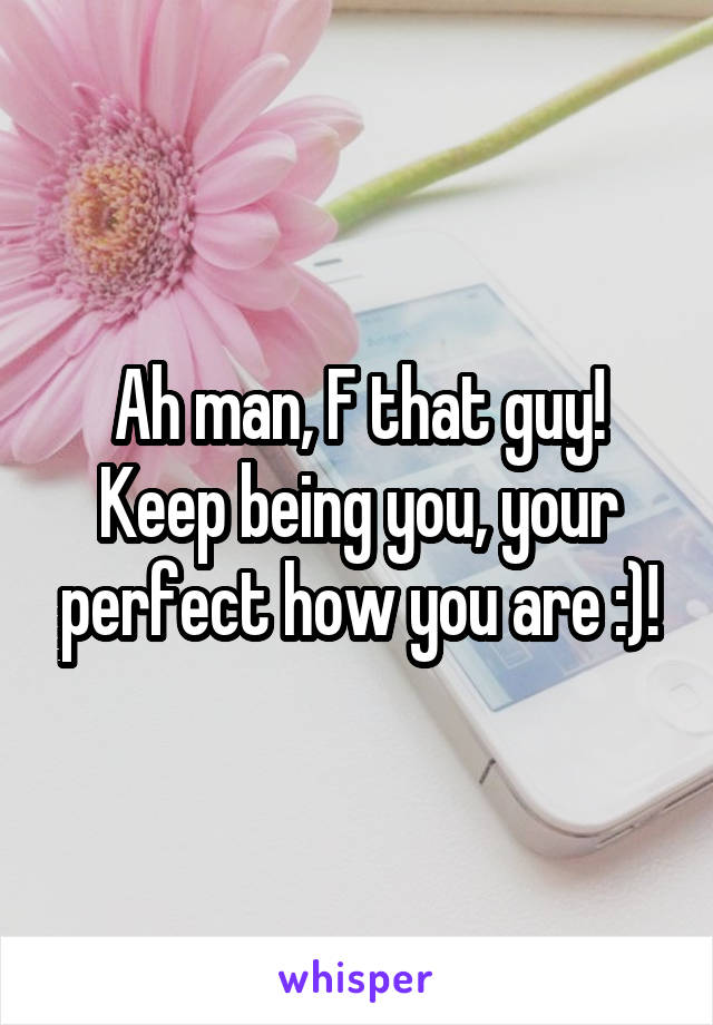 Ah man, F that guy! Keep being you, your perfect how you are :)!