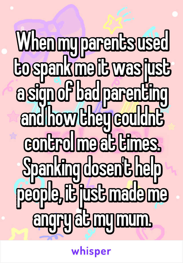 When my parents used to spank me it was just a sign of bad parenting and how they couldnt control me at times. Spanking dosen't help people, it just made me angry at my mum.