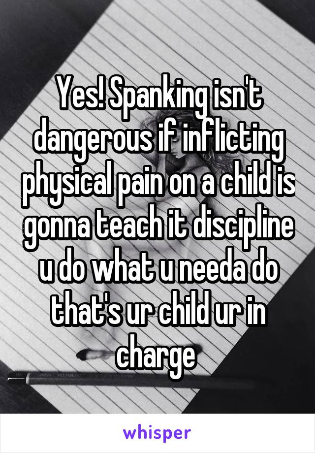 Yes! Spanking isn't dangerous if inflicting physical pain on a child is gonna teach it discipline u do what u needa do that's ur child ur in charge 