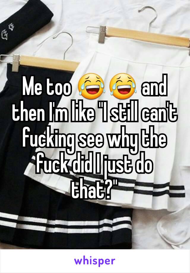 Me too 😂😂 and then I'm like "I still can't fucking see why the fuck did I just do that?"