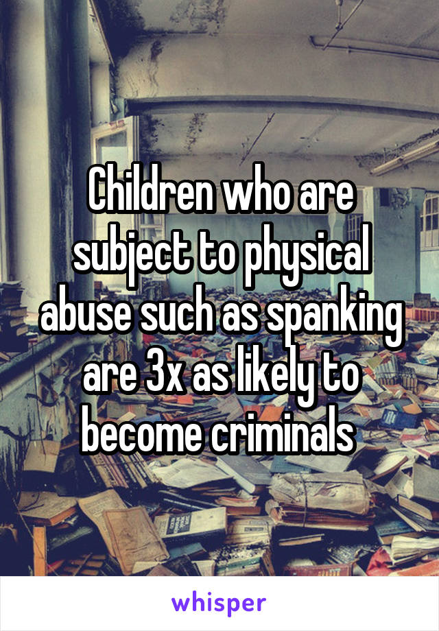 Children who are subject to physical abuse such as spanking are 3x as likely to become criminals 