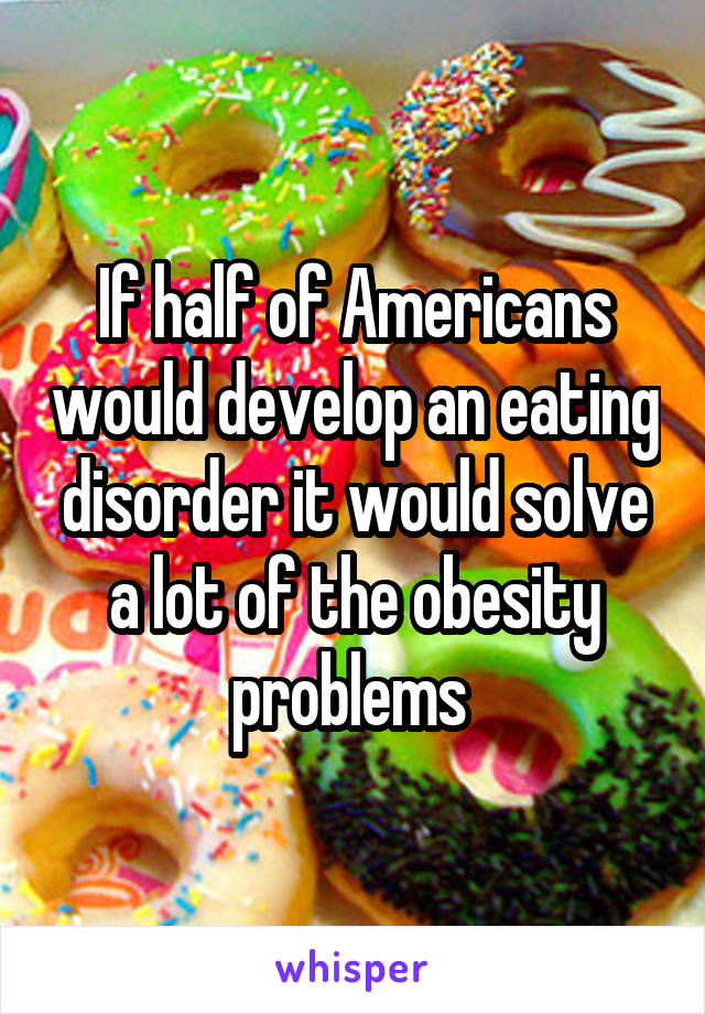 If half of Americans would develop an eating disorder it would solve a lot of the obesity problems 