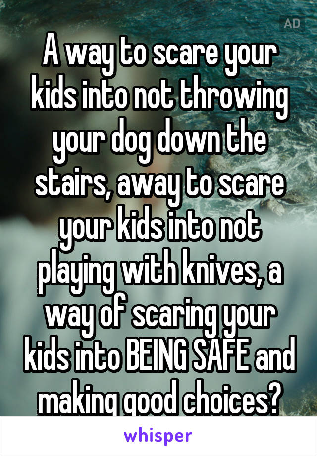 A way to scare your kids into not throwing your dog down the stairs, away to scare your kids into not playing with knives, a way of scaring your kids into BEING SAFE and making good choices?