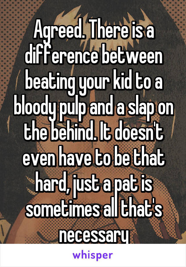 Agreed. There is a difference between beating your kid to a bloody pulp and a slap on the behind. It doesn't even have to be that hard, just a pat is sometimes all that's necessary
