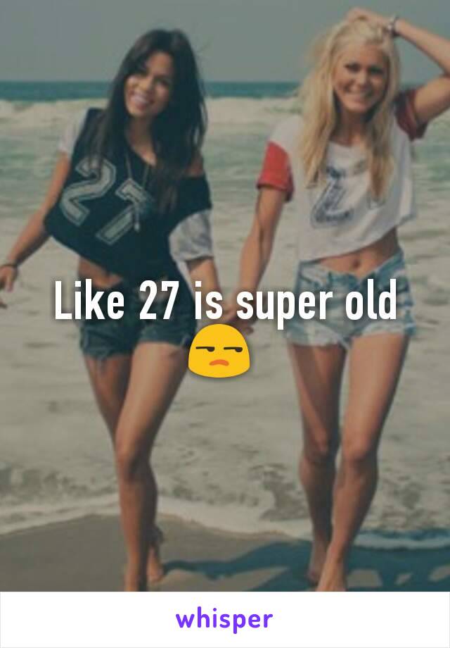 Like 27 is super old 😒 