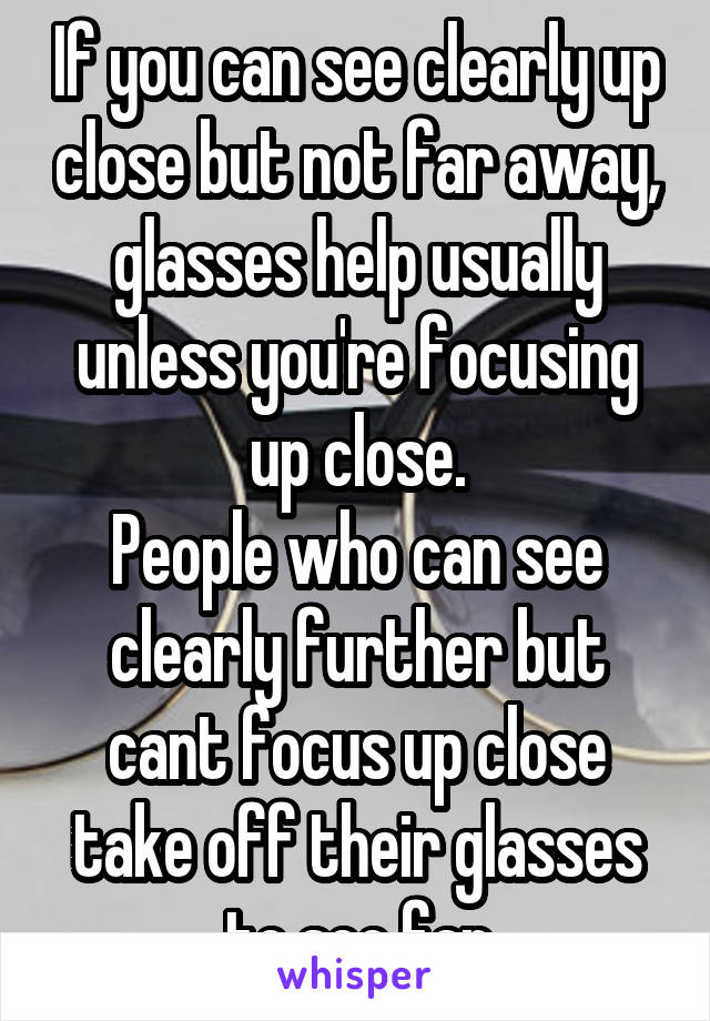If you can see clearly up close but not far away, glasses help usually unless you're focusing up close.
People who can see clearly further but cant focus up close take off their glasses to see far