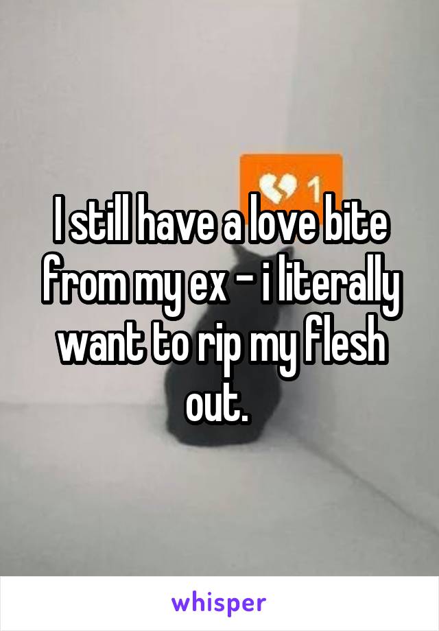 I still have a love bite from my ex - i literally want to rip my flesh out. 