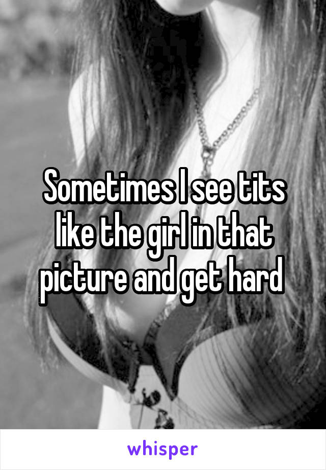 Sometimes I see tits like the girl in that picture and get hard 