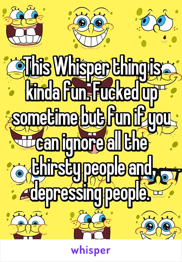 This Whisper thing is kinda fun. Fucked up sometime but fun if you can ignore all the thirsty people and depressing people. 