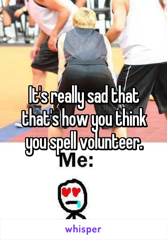 It's really sad that that's how you think you spell volunteer.