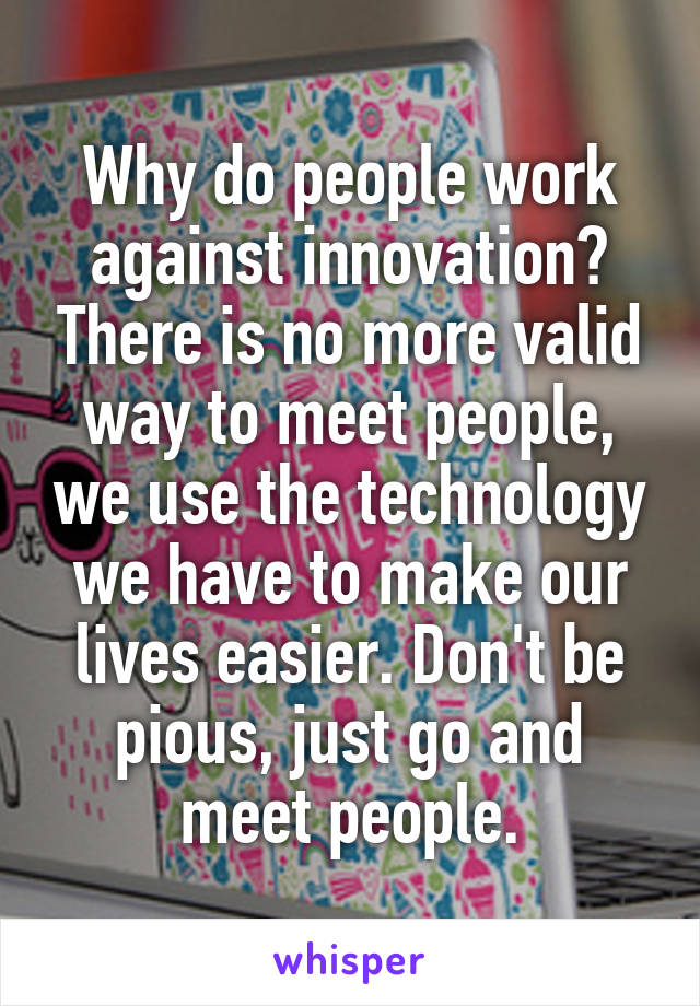 Why do people work against innovation? There is no more valid way to meet people, we use the technology we have to make our lives easier. Don't be pious, just go and meet people.