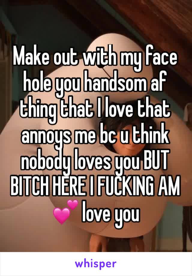Make out with my face hole you handsom af thing that I love that annoys me bc u think nobody loves you BUT BITCH HERE I FUCKING AM 💕 love you