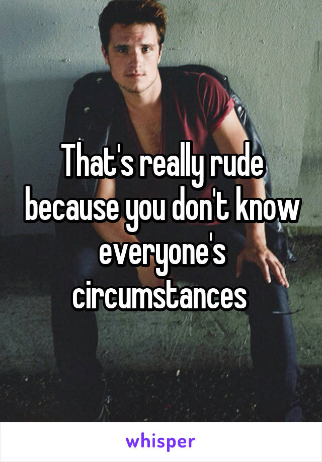 That's really rude because you don't know everyone's circumstances 