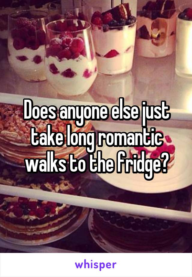 Does anyone else just take long romantic walks to the fridge?