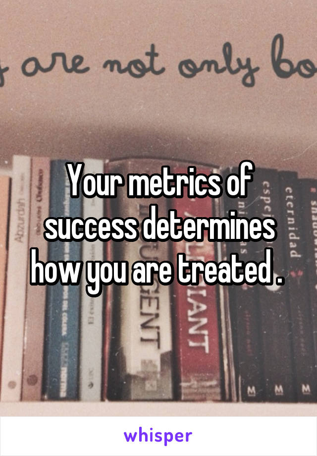 Your metrics of success determines how you are treated . 
