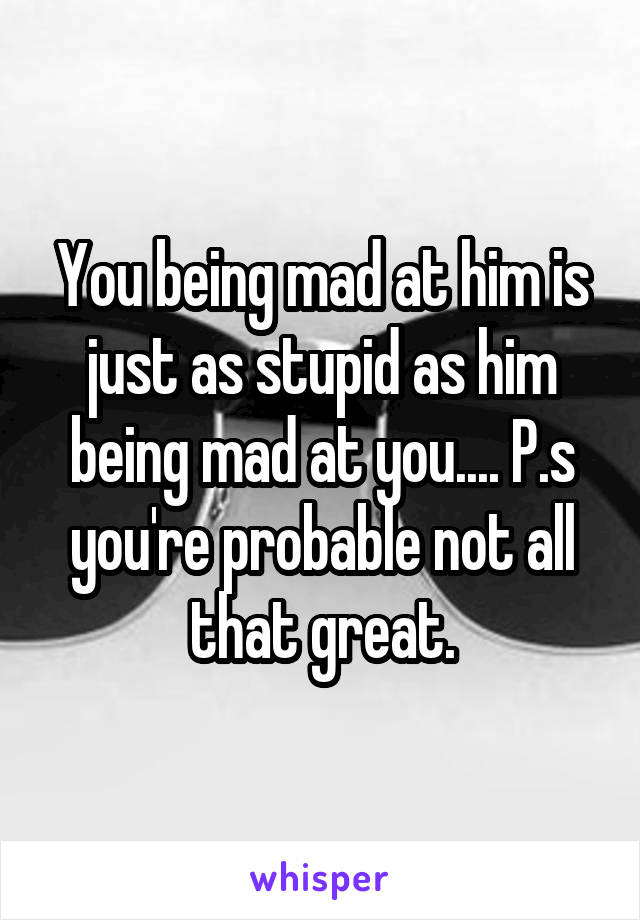 You being mad at him is just as stupid as him being mad at you.... P.s you're probable not all that great.