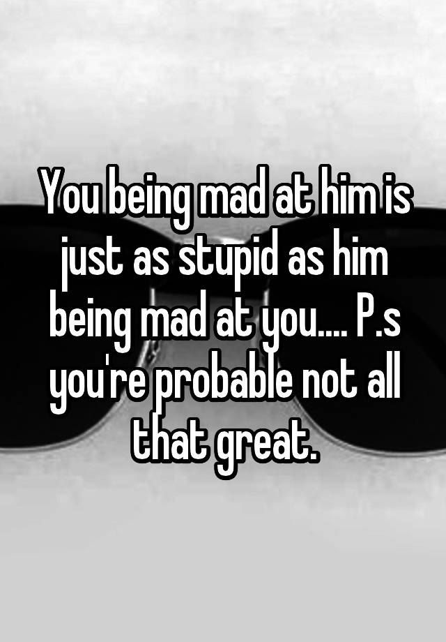 you-being-mad-at-him-is-just-as-stupid-as-him-being-mad-at-you-p-s