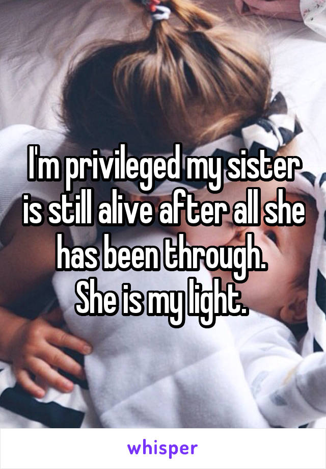 I'm privileged my sister is still alive after all she has been through. 
She is my light. 