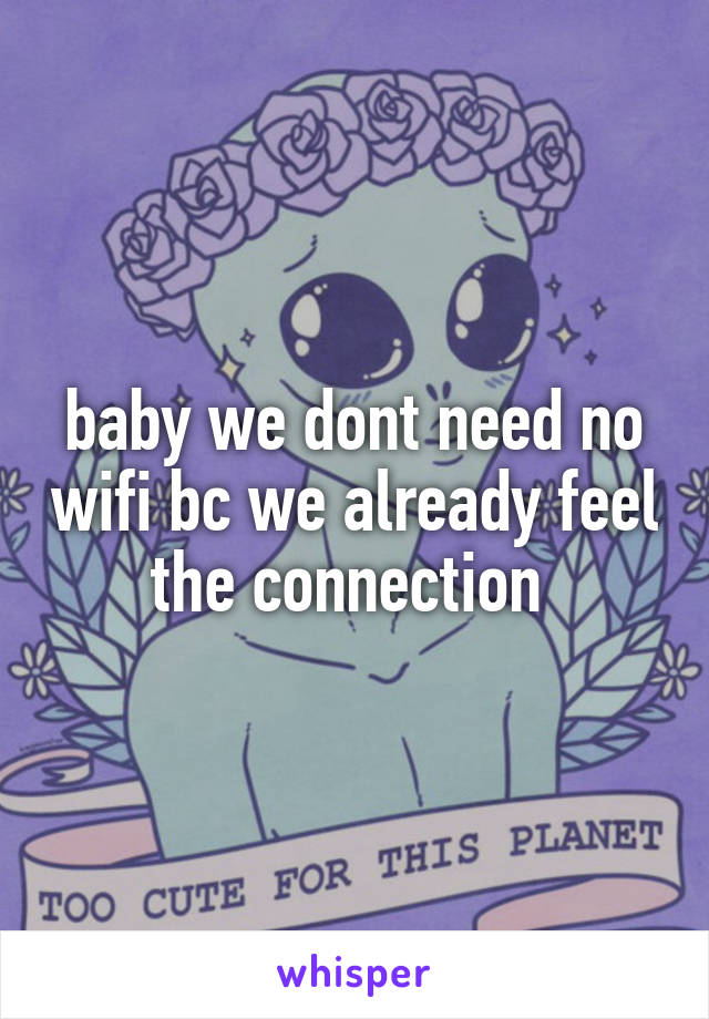 baby we dont need no wifi bc we already feel the connection 