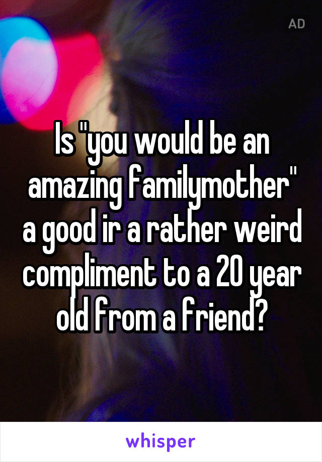 Is "you would be an amazing familymother" a good ir a rather weird compliment to a 20 year old from a friend?