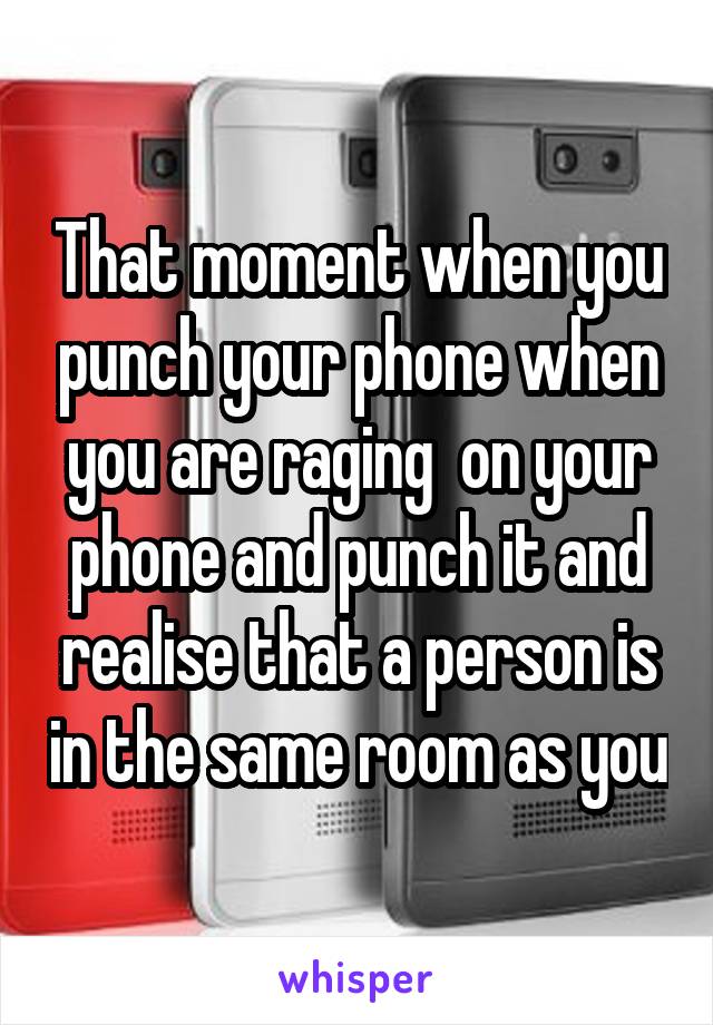 That moment when you punch your phone when you are raging  on your phone and punch it and realise that a person is in the same room as you